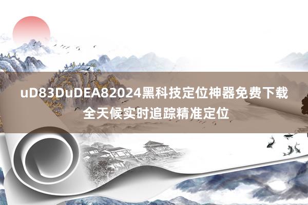 uD83DuDEA82024黑科技定位神器免费下载 全天候实时追踪精准定位