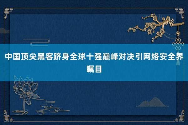 中国顶尖黑客跻身全球十强巅峰对决引网络安全界瞩目