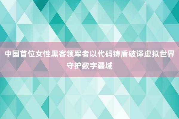 中国首位女性黑客领军者以代码铸盾破译虚拟世界守护数字疆域