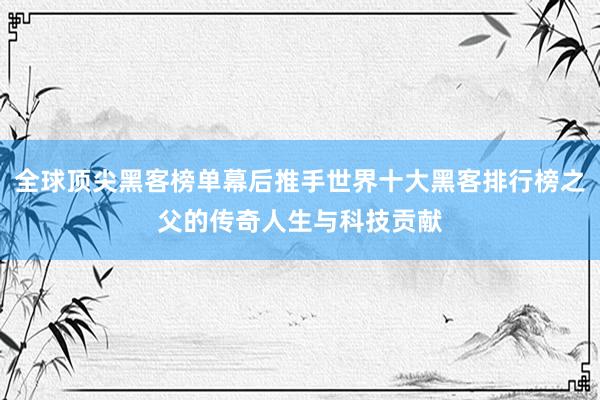 全球顶尖黑客榜单幕后推手世界十大黑客排行榜之父的传奇人生与科技贡献