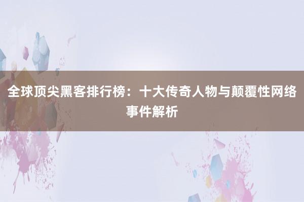 全球顶尖黑客排行榜：十大传奇人物与颠覆性网络事件解析
