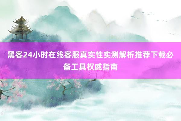 黑客24小时在线客服真实性实测解析推荐下载必备工具权威指南