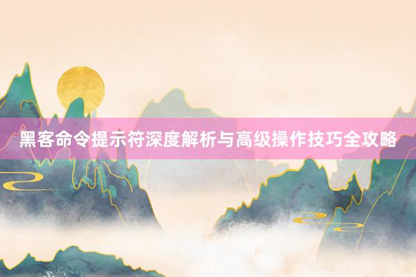 黑客命令提示符深度解析与高级操作技巧全攻略