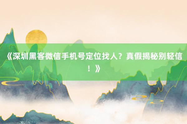 《深圳黑客微信手机号定位找人？真假揭秘别轻信！》