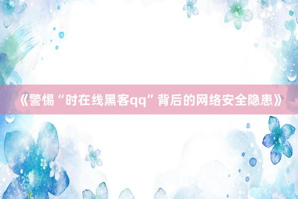 《警惕“时在线黑客qq”背后的网络安全隐患》